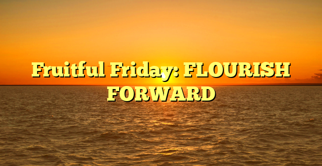 Fruitful Friday: FLOURISH FORWARD