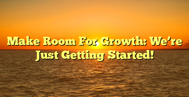 Make Room For Growth: We’re Just Getting Started!