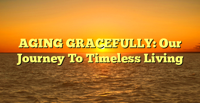 AGING GRACEFULLY: Our Journey To Timeless Living