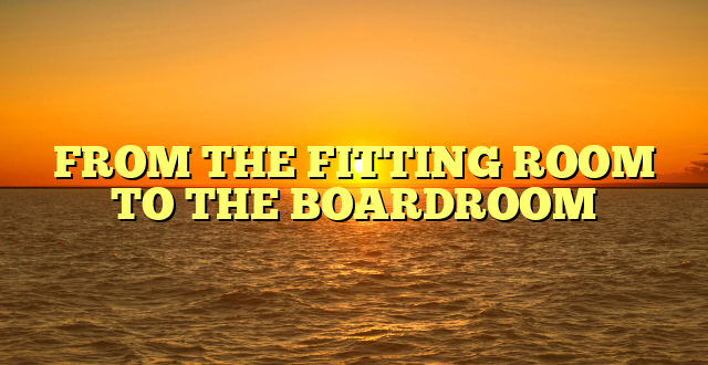 FROM THE FITTING ROOM TO THE BOARDROOM