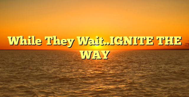 While They Wait..IGNITE THE WAY