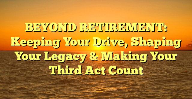 BEYOND RETIREMENT: Keeping Your Drive, Shaping Your Legacy & Making Your Third Act Count