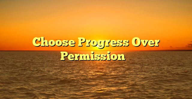 Choose Progress Over Permission ✨️